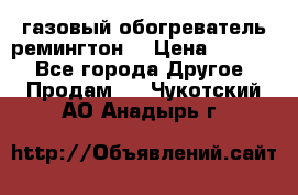 газовый обогреватель ремингтон  › Цена ­ 4 000 - Все города Другое » Продам   . Чукотский АО,Анадырь г.